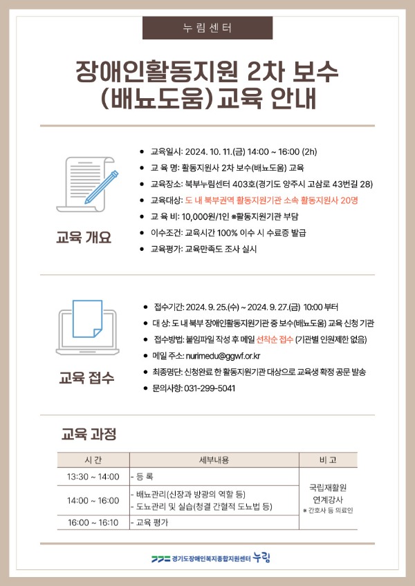 □ 운영개요   ○ 교육일시: 2024. 10. 11.(금) 14:00 ~ 16:00 (2h)    ○ 교 육 명: 활동지원사 2차 보수(배뇨도움) 교육   ○ 교육장소: 북부누림센터 403호(경기도 양주시 고삼로 43번길 28)   ○ 교육대상: 도 내 북부권역 활동지원기관 소속 활동지원사 20명   ○ 교 육 비: 10,000원/1인  ※활동지원기관 부담   ○ 이수조건: 교육시간 100% 이수 시 수료증 발급   ○ 교육평가: 교육만족도 조사 실시  □ 교육과정      시 간 세부내용 비 고 13:30 ~ 14:00 - 등 록  14:00 ~ 16:00 - 배뇨관리(신장과 방광의 역할 등) - 도뇨관리 및 실습(청결 간혈적 도뇨법 등) 국립재활원　연계강사 ※ 간호사 등 의료인 16:00 ~ 16:10  - 교육 평가    □ 교육접수    ○ 접수기간: 2024. 9. 25.(수) ~ 2024. 9. 27.(금) 10:00 부터 선착순접수   ○ 대    상: 도 내 북부 장애인활동지원기관 중 보수(배뇨도움) 교육 신청 기관   ○ 접수방법: 붙임파일 작성 후 메일 선착순 접수(nurimedu@ggwf.or.kr)   ○ 최종명단: 신청완료 한 활동지원기관 대상으로 교육생 확정 공문 발송 예정  □ 문의   ○ 누림센터 교육지원팀 변예림 ☎031-299-5041