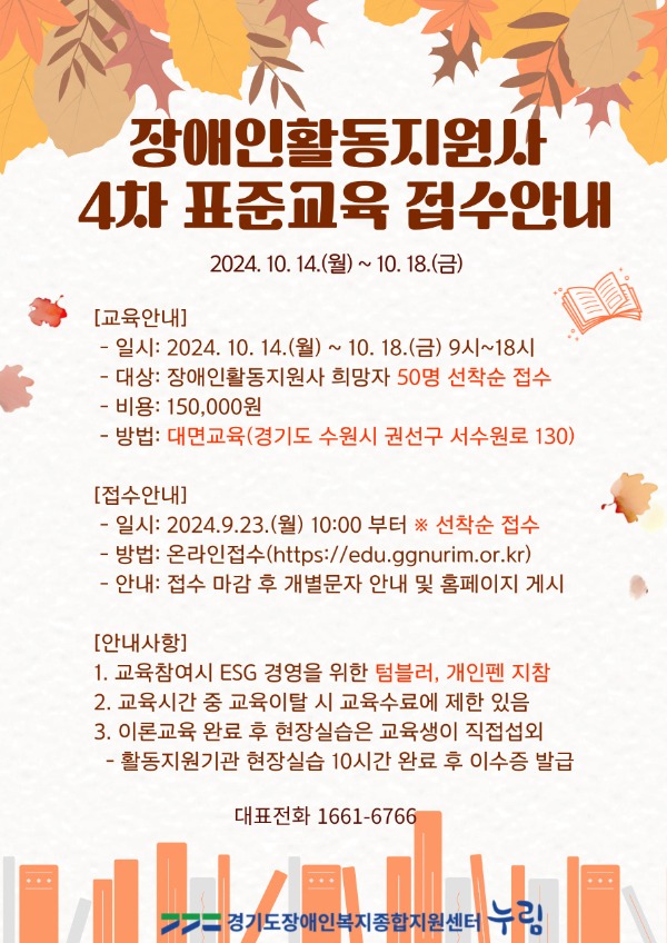 장애인활동지원사 4차 표준교육 접수안내 교육안내   -일시: 2024. 10. 14.(월) ~ 10. 18.(금) 9시~18시   -대상: 장애인활동지원사 희망자 50명    -비용: 150,000원   -방법: 대면교육(경기도 수원시 권선구 서수원로 130)  접수안내   -일시: 2024. 9. 23.(월) 10:00 부터 선착순 접수   -방법: 온라인접수(https://edu.ggnurim.or.kr)   -안내: 접수 마감 후 개별문자 안내 및 홈페이지 게시  안내사항  1. 교육참여시 ESG 경영을 위한 텀블러, 개인펜 지참  2. 교육시간 중 교육이탈 시 교육수료에 제한 있음  3.. 이론교육 완료 후 현장실습은 교육생이 직접섭외    - 활동지원기관 현장실습 10시간 완료 후 이수증 발급     대표전화 1661-6766