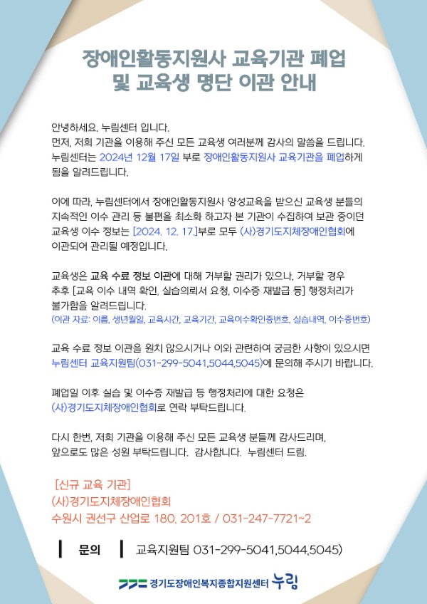 【장애인활동지원사 교육기관 폐업 및 교육생 명단 이관 안내】  안녕하세요, 누림센터 입니다.  먼저, 저희 기관을 이용해 주신 모든 교육생 여러분께 감사의 말씀을 드립니다.  누림센터는 2024년 12월 17일 부로 장애인활동지원사 교육기관을 폐업하게 됨을 알려드립니다.  이에 따라, 누림센터에서 장애인활동지원사 양성교육을 받으신 교육생 분들의 지속적인 이수관리 등 불편을 최소화 하고자 본 기관이 수집하여 보관 중이던 교육생 이수 정보는 [2024. 12. 17.]부로 모두 (사)경기도지체장애인협회에 이전되어 관리될 예정입니다.   교육생은 교육 수료 정보 이관에 대해 거부할 권리가 있으나, 거부할 경우 추후 [교육 이수 내역 확인, 실습의뢰서 요청, 이수증 재발급 등] 행정처리가 불가함을 알려드립니다. 교육 수료 정보 이관을 원치 않으시거나 이와 관련하여 궁금한 사항이 있으시면  누림센터 교육지원팀(031-299-5041,5044,5045)에 문의해 주시기 바랍니다.  1. 신규 교육 기관   - (사)경기도지체장애인협회(수원시 권선구 산업로 180, 201호 / 031-247-7721~2) 2. 이관 자료   - 이름, 생년월일, 교육시간, 교육기간, 교육이수확인증번호, 실습내역, 이수증번호  폐업일 이후 실습 및 이수증 재발급 등 행정처리에 대한 요청은  (사)경기도지체장애인협회로 연락 부탁드립니다.   다시 한번, 그동안 저희 기관을 이용해 주신 모든 분들께 감사드리며, 앞으로도 많은 성원 부탁드립니다.  감사합니다. 누림센터 드림  [신규 교육 기관] 사)경기도지체장애인협회 수원시 권선구 산업로 180 201호 / 031-247-7721 ~ 2  문의) 교육지원팀 1661-6766